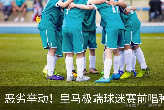 恶劣举动！皇马极端球迷赛前唱种族主义口号焚烧国旗